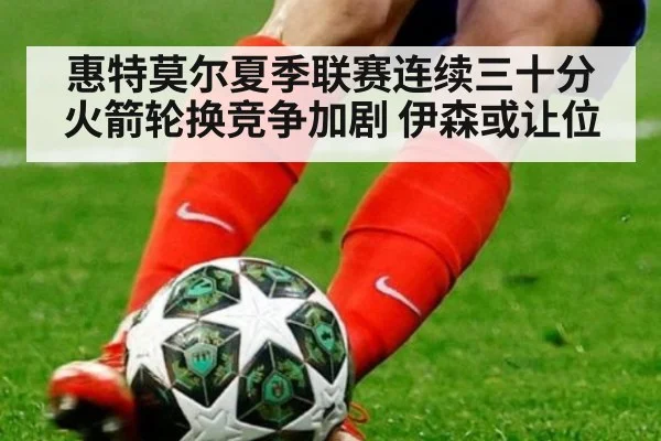 惠特莫尔夏季联赛连续三十分 火箭轮换竞争加剧 伊森或让位