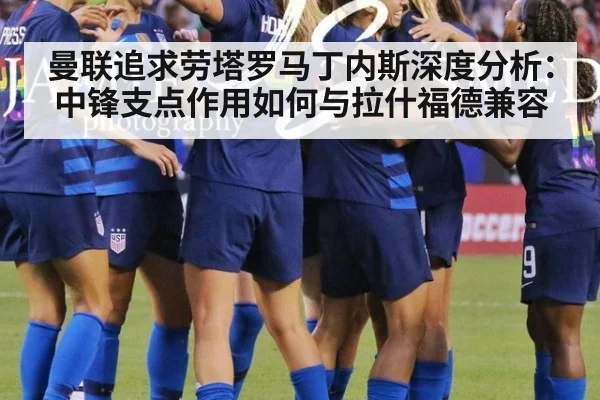 曼联追求劳塔罗马丁内斯深度分析:中锋支点作用如何与拉什福德兼容