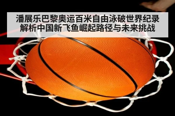 潘展乐巴黎奥运百米自由泳破世界纪录 解析中国新飞鱼崛起路径与未来挑战